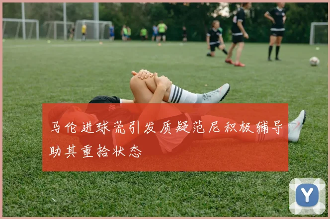 马伦进球荒引发质疑范尼积极辅导助其重拾状态