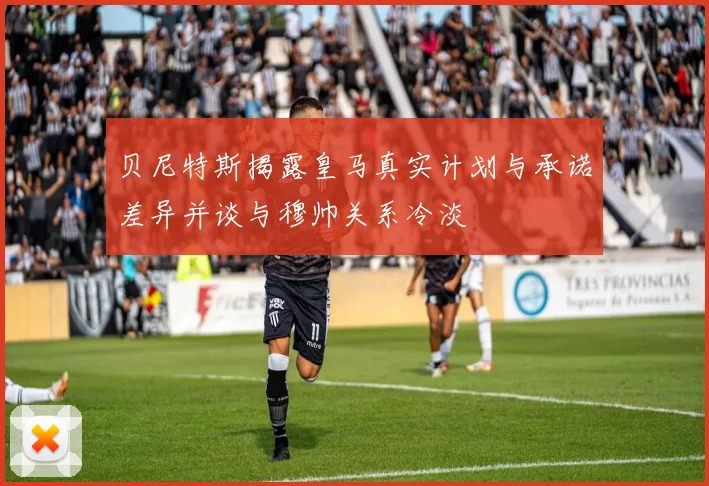 贝尼特斯揭露皇马真实计划与承诺差异并谈与穆帅关系冷淡
