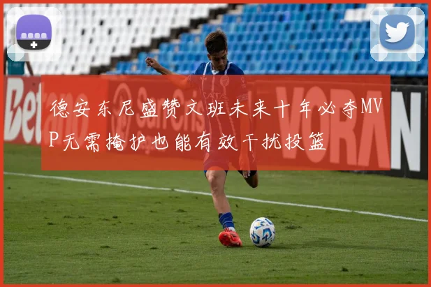 德安东尼盛赞文班未来十年必夺MVP无需掩护也能有效干扰投篮