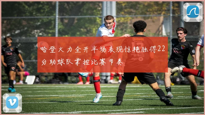 哈登火力全开半场表现惊艳独得22分助球队掌控比赛节奏