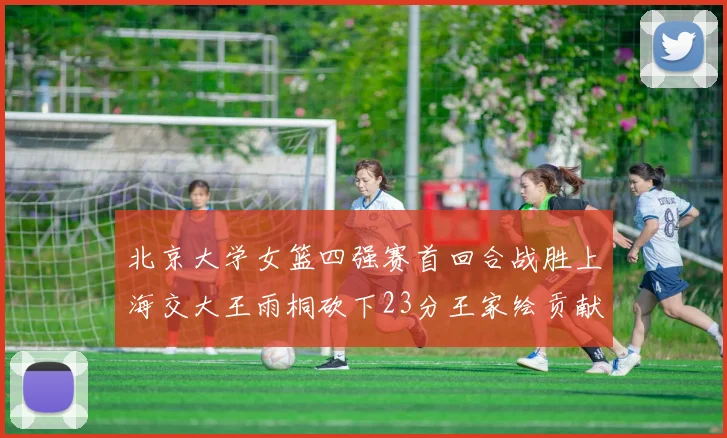 北京大学女篮四强赛首回合战胜上海交大王雨桐砍下23分王家绘贡献21分14篮板