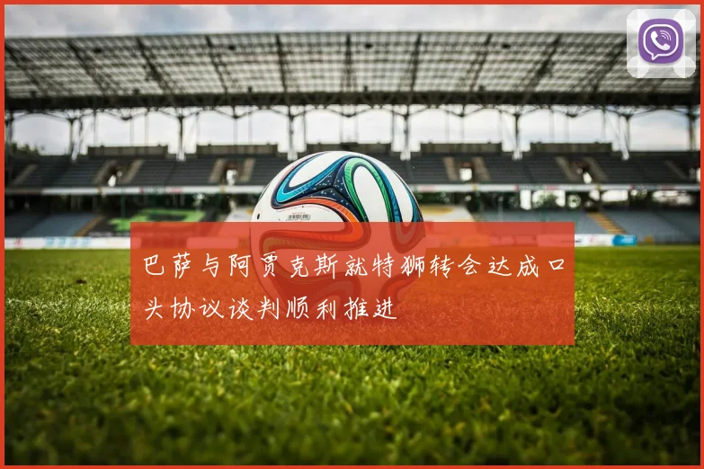 巴萨与阿贾克斯就特狮转会达成口头协议谈判顺利推进