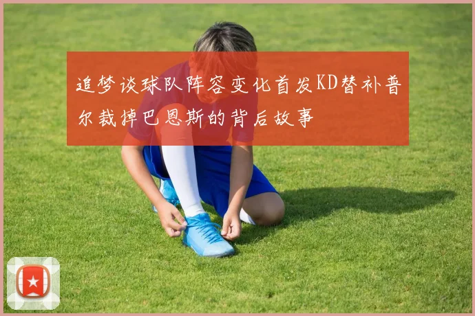 追梦谈球队阵容变化首发KD替补普尔裁掉巴恩斯的背后故事