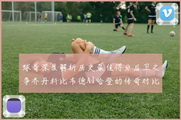 球哥深度解析历史最佳得分后卫之争乔丹科比韦德AI哈登的传奇对比