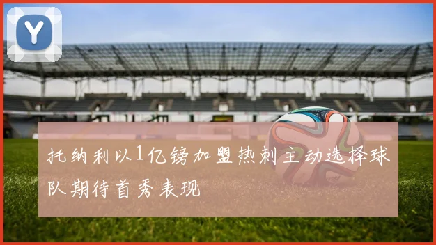 托纳利以1亿镑加盟热刺主动选择球队期待首秀表现