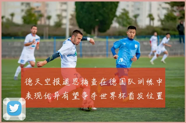 德天空报道恩梅查在德国队训练中表现优异有望争夺世界杯首发位置