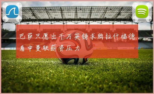 巴萨只愿出千万英镑求购拉什福德看中曼联薪资压力