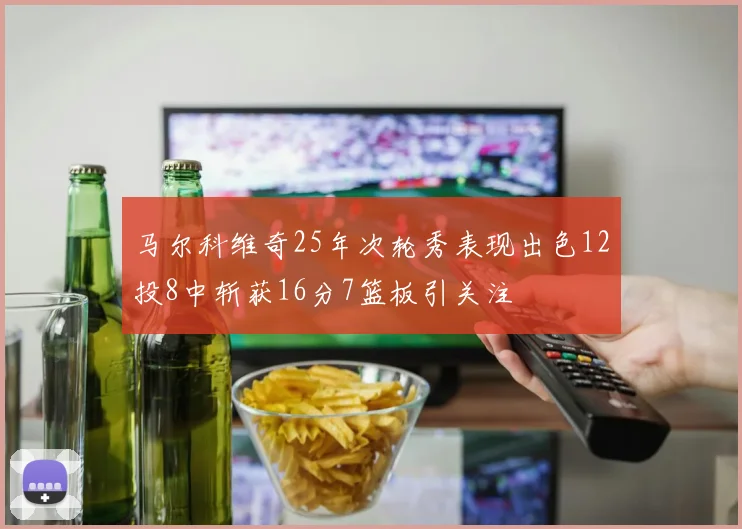 马尔科维奇25年次轮秀表现出色12投8中斩获16分7篮板引关注