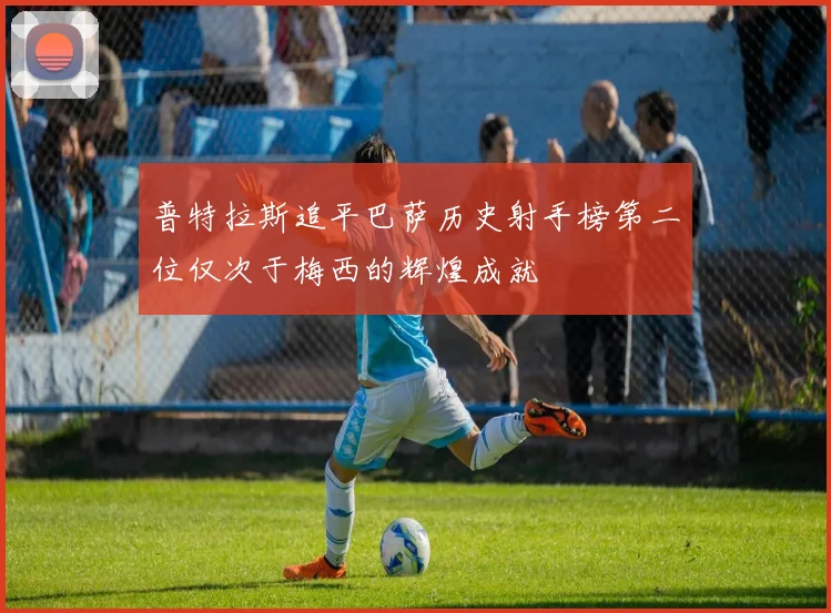 普特拉斯追平巴萨历史射手榜第二位仅次于梅西的辉煌成就