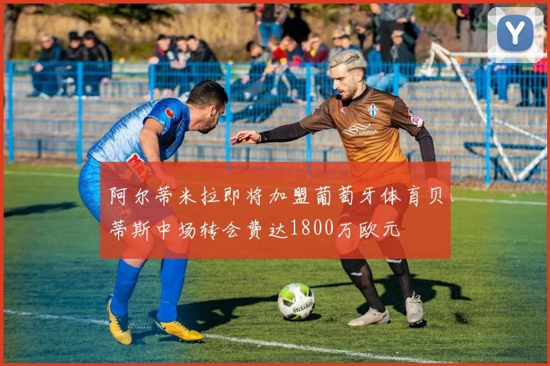 阿尔蒂米拉即将加盟葡萄牙体育贝蒂斯中场转会费达1800万欧元