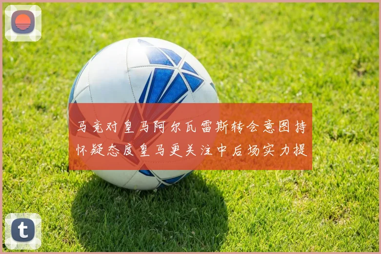 马竞对皇马阿尔瓦雷斯转会意图持怀疑态度皇马更关注中后场实力提升