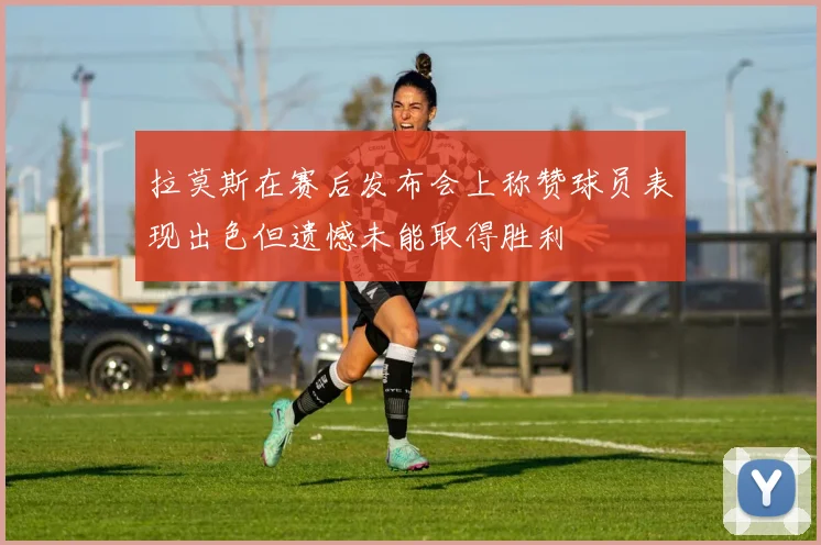 拉莫斯在赛后发布会上称赞球员表现出色但遗憾未能取得胜利