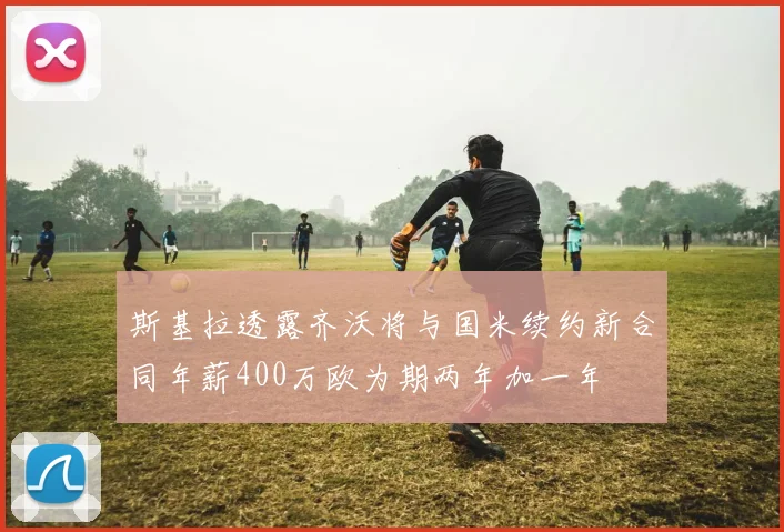 斯基拉透露齐沃将与国米续约新合同年薪400万欧为期两年加一年