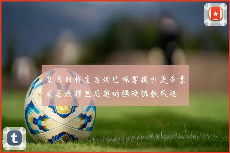 皇马旧将直言姆巴佩需提升更多素质喜欢穆里尼奥的强硬执教风格