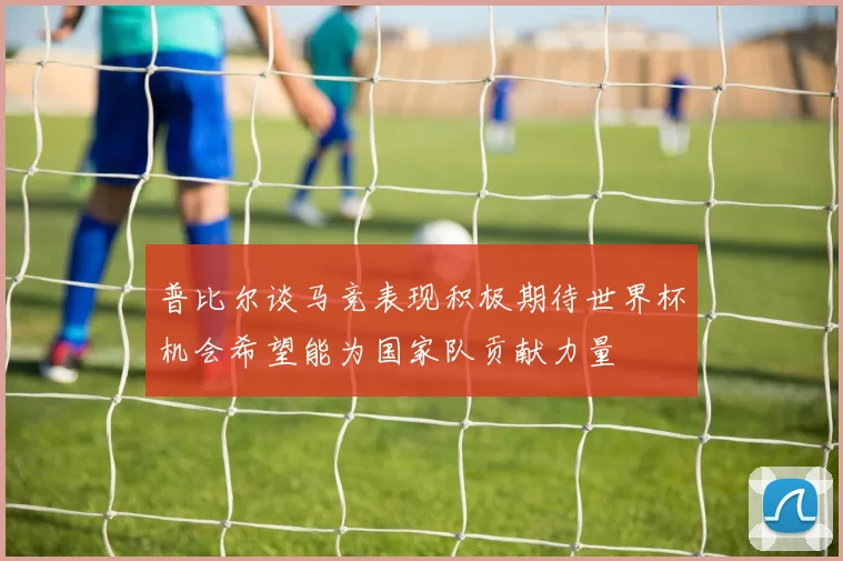 普比尔谈马竞表现积极期待世界杯机会希望能为国家队贡献力量
