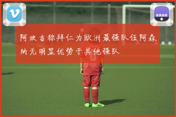 阿坎吉称拜仁为欧洲最强队伍阿森纳无明显优势于其他强队