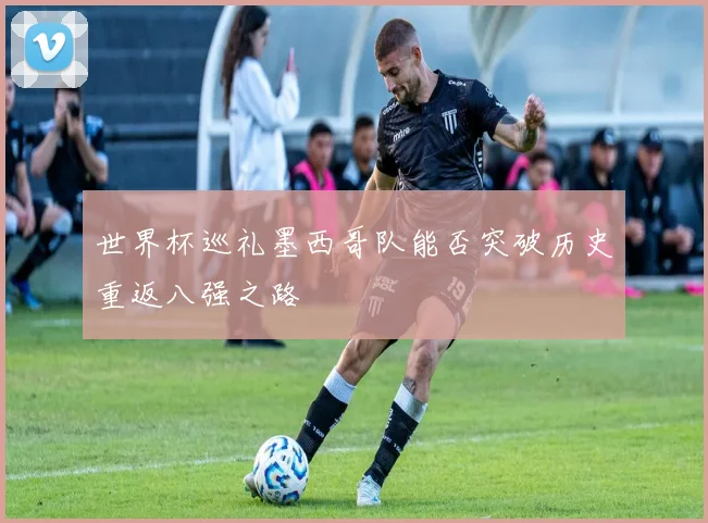 世界杯巡礼墨西哥队能否突破历史重返八强之路