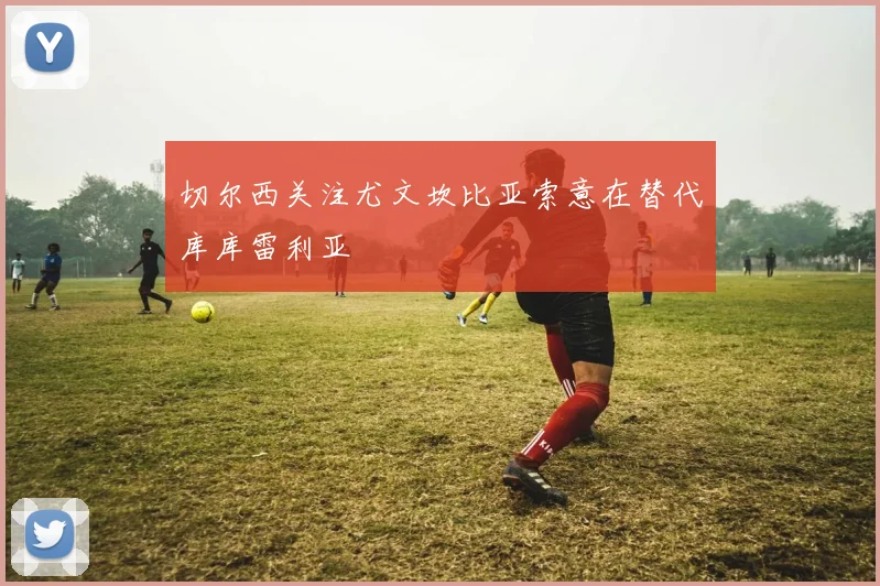 切尔西关注尤文坎比亚索意在替代库库雷利亚