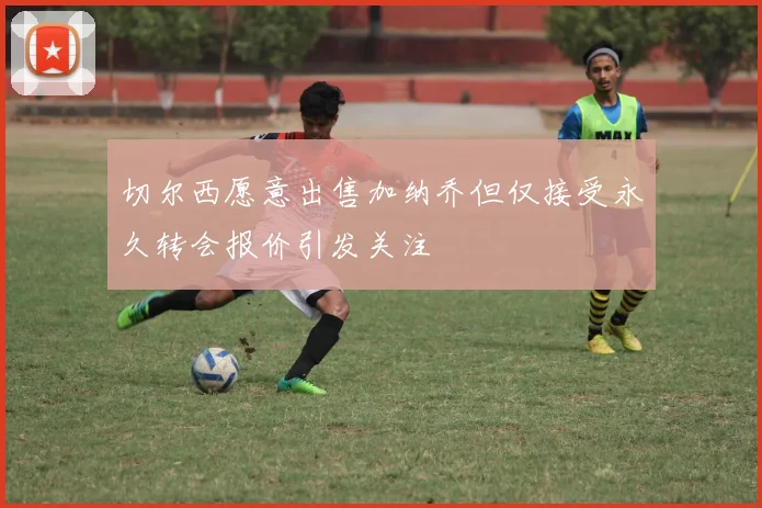 切尔西愿意出售加纳乔但仅接受永久转会报价引发关注